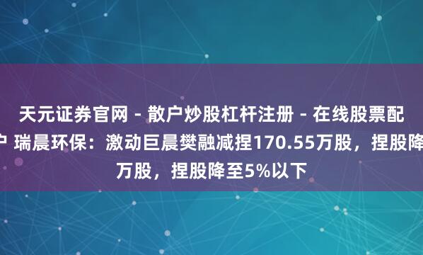 天元证券官网 - 散户炒股杠杆注册 - 在线股票配资如何开户 瑞晨环保:激动巨晨樊融减捏170.55万股,捏股降至5%以下