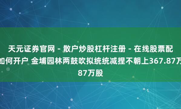 天元证券官网 - 散户炒股杠杆注册 - 在线股票配资如何开户 金埔园林两鼓吹拟统统减捏不朝上367.87万股