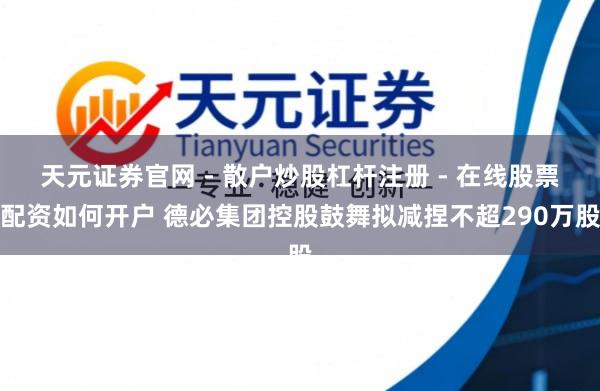 天元证券官网 - 散户炒股杠杆注册 - 在线股票配资如何开户 德必集团控股鼓舞拟减捏不超290万股