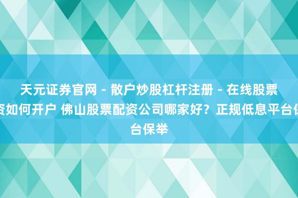 天元证券官网 - 散户炒股杠杆注册 - 在线股票配资如何开户 佛山股票配资公司哪家好？正规低息平台保举