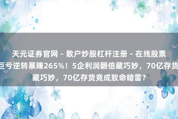 天元证券官网 - 散户炒股杠杆注册 - 在线股票配资如何开户 巨亏逆转暴赚265%！5企利润翻倍藏巧妙，70亿存货竟成致命暗雷？