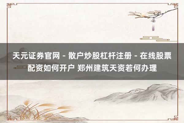 天元证券官网 - 散户炒股杠杆注册 - 在线股票配资如何开户 郑州建筑天资若何办理