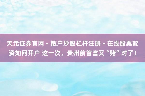天元证券官网 - 散户炒股杠杆注册 - 在线股票配资如何开户 这一次，贵州前首富又“赌”对了！