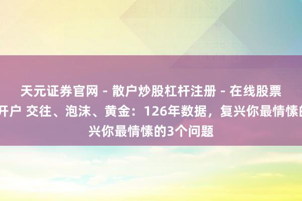 天元证券官网 - 散户炒股杠杆注册 - 在线股票配资如何开户 交往、泡沫、黄金：126年数据，复兴你最情愫的3个问题