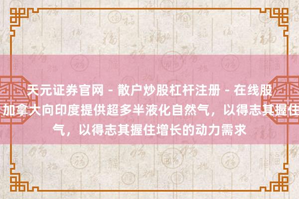 天元证券官网 - 散户炒股杠杆注册 - 在线股票配资如何开户 加拿大向印度提供超多半液化自然气，以得志其握住增长的动力需求