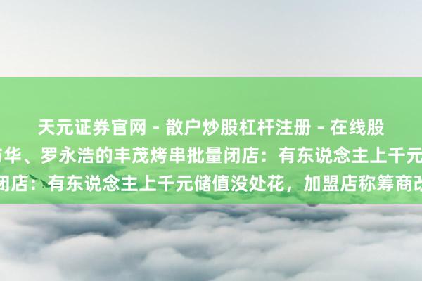 天元证券官网 - 散户炒股杠杆注册 - 在线股票配资如何开户 牵手华与华、罗永浩的丰茂烤串批量闭店：有东说念主上千元储值没处花，加盟店称筹商改名