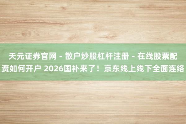 天元证券官网 - 散户炒股杠杆注册 - 在线股票配资如何开户 2026国补来了！京东线上线下全面连络