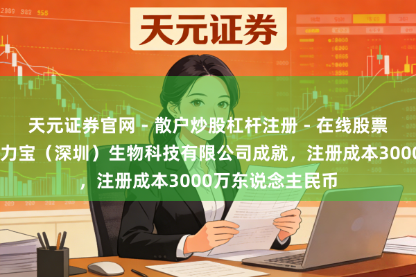 天元证券官网 - 散户炒股杠杆注册 - 在线股票配资如何开户 艾力宝（深圳）生物科技有限公司成就，注册成本3000万东说念主民币