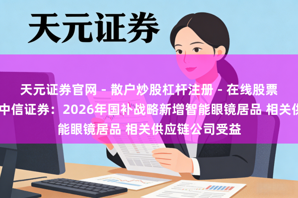 天元证券官网 - 散户炒股杠杆注册 - 在线股票配资如何开户 中信证券：2026年国补战略新增智能眼镜居品 相关供应链公司受益