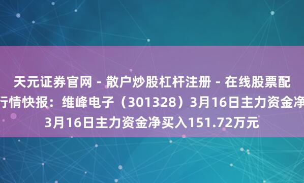 天元证券官网 - 散户炒股杠杆注册 - 在线股票配资如何开户 股票行情快报:维峰电子(301328)3月16日主力资金净买入151.72万元