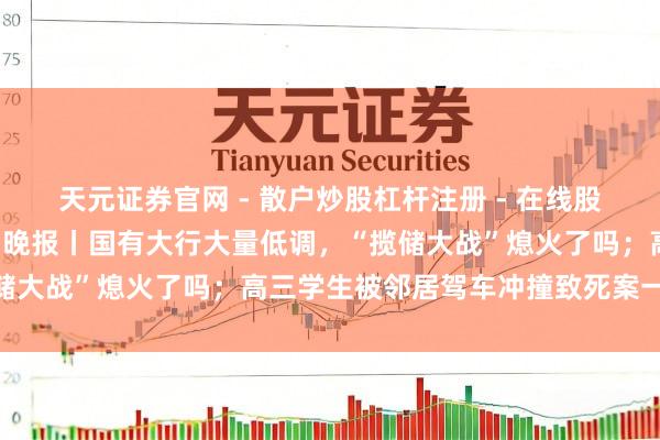 天元证券官网 - 散户炒股杠杆注册 - 在线股票配资如何开户 手机报·晚报丨国有大行大量低调，“揽储大战”熄火了吗；高三学生被邻居驾车冲撞致死案一审宣判