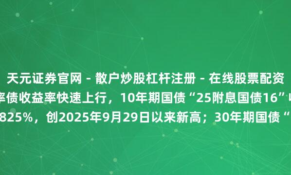 天元证券官网 - 散户炒股杠杆注册 - 在线股票配资如何开户 银行间主要利率债收益率快速上行，10年期国债“25附息国债16”收益率上行2.1bp报1.8825%，创2025年9月29日以来新高；30年期国债“25超长非常国债06”收益率上行1.5bp报2.2990%，创2024年11月20日以来新高。