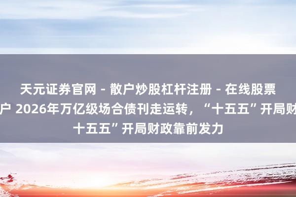 天元证券官网 - 散户炒股杠杆注册 - 在线股票配资如何开户 2026年万亿级场合债刊走运转，“十五五”开局财政靠前发力