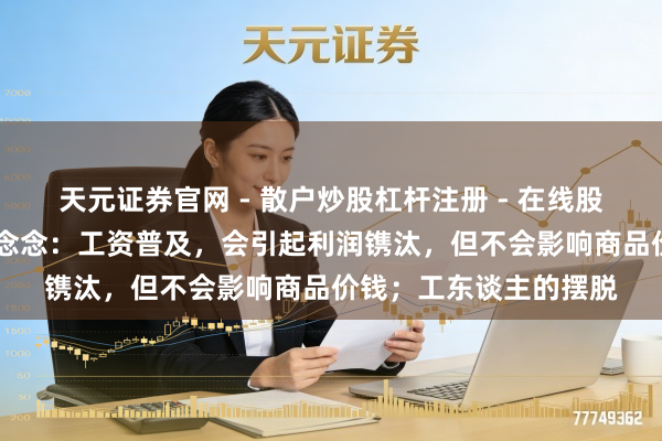 天元证券官网 - 散户炒股杠杆注册 - 在线股票配资如何开户 马克念念：工资普及，会引起利润镌汰，但不会影响商品价钱；工东谈主的摆脱