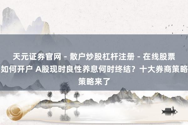 天元证券官网 - 散户炒股杠杆注册 - 在线股票配资如何开户 A股现时良性养息何时终结？十大券商策略来了