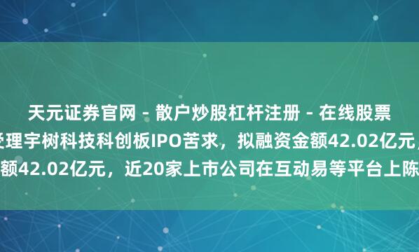 天元证券官网 - 散户炒股杠杆注册 - 在线股票配资如何开户 上交所受理宇树科技科创板IPO苦求,拟融资金额42.02亿元,近20家上市公司在互动易等平台上陈说参股投资