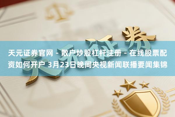 天元证券官网 - 散户炒股杠杆注册 - 在线股票配资如何开户 3月23日晚间央视新闻联播要闻集锦