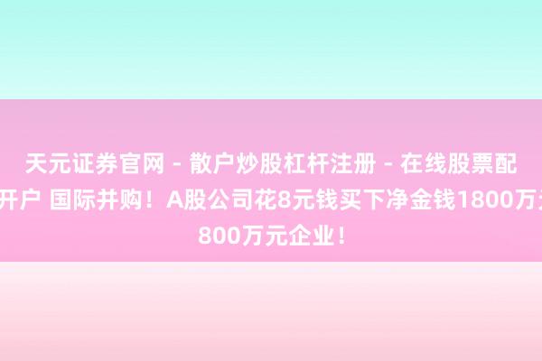 天元证券官网 - 散户炒股杠杆注册 - 在线股票配资如何开户 国际并购！A股公司花8元钱买下净金钱1800万元企业！
