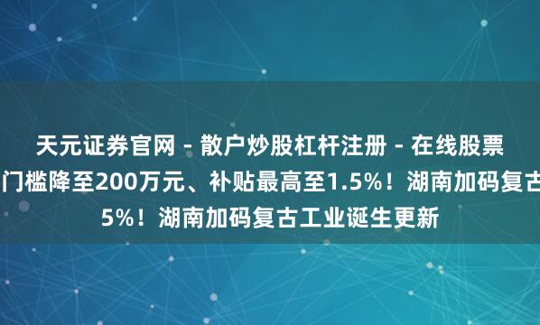 天元证券官网 - 散户炒股杠杆注册 - 在线股票配资如何开户 门槛降至200万元、补贴最高至1.5%!湖南加码复古工业诞生更新