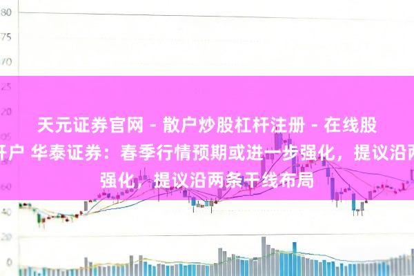 天元证券官网 - 散户炒股杠杆注册 - 在线股票配资如何开户 华泰证券:春季行情预期或进一步强化,提议沿两条干线布局