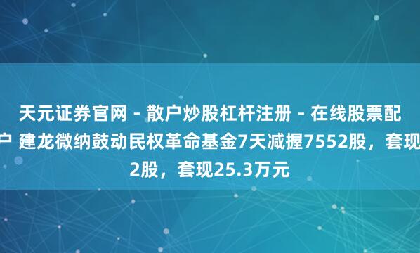 天元证券官网 - 散户炒股杠杆注册 - 在线股票配资如何开户 建龙微纳鼓动民权革命基金7天减握7552股，套现25.3万元