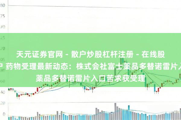 天元证券官网 - 散户炒股杠杆注册 - 在线股票配资如何开户 药物受理最新动态：株式会社富士薬品多替诺雷片入口苦求获受理