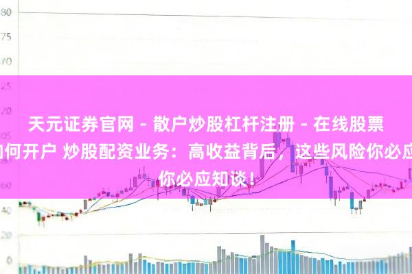 天元证券官网 - 散户炒股杠杆注册 - 在线股票配资如何开户 炒股配资业务:高收益背后,这些风险你必应知谈!