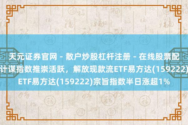 天元证券官网 - 散户炒股杠杆注册 - 在线股票配资如何开户 “红利+”计谋指数推崇活跃，解放现款流ETF易方达(159222)宗旨指数半日涨超1%