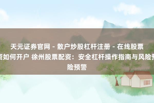 天元证券官网 - 散户炒股杠杆注册 - 在线股票配资如何开户 徐州股票配资：安全杠杆操作指南与风险预警
