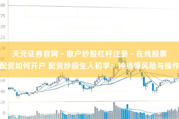 天元证券官网 - 散户炒股杠杆注册 - 在线股票配资如何开户 配资炒股生人初学：钟搞懂风险与操作