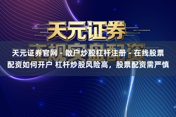 天元证券官网 - 散户炒股杠杆注册 - 在线股票配资如何开户 杠杆炒股风险高，股票配资需严慎
