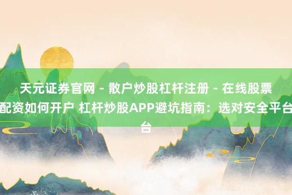 天元证券官网 - 散户炒股杠杆注册 - 在线股票配资如何开户 杠杆炒股APP避坑指南：选对安全平台