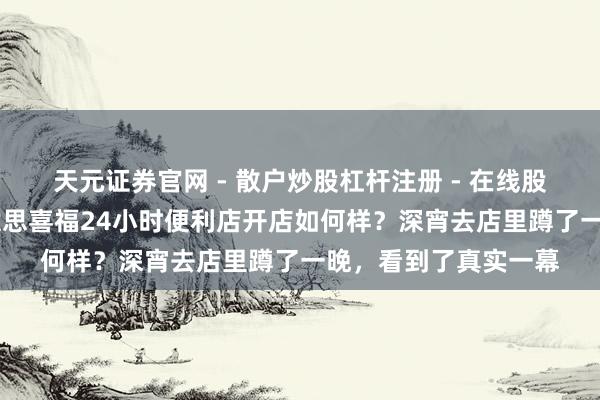天元证券官网 - 散户炒股杠杆注册 - 在线股票配资如何开户 好意思喜福24小时便利店开店如何样？深宵去店里蹲了一晚，看到了真实一幕