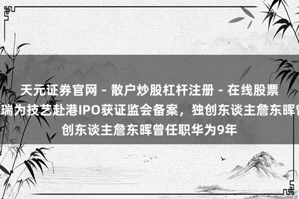 天元证券官网 - 散户炒股杠杆注册 - 在线股票配资如何开户 瑞为技艺赴港IPO获证监会备案，独创东谈主詹东晖曾任职华为9年