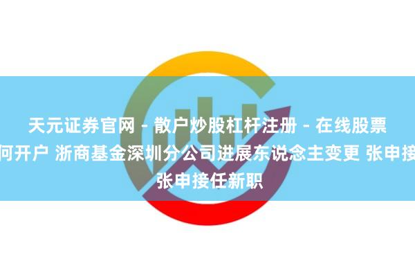 天元证券官网 - 散户炒股杠杆注册 - 在线股票配资如何开户 浙商基金深圳分公司进展东说念主变更 张申接任新职