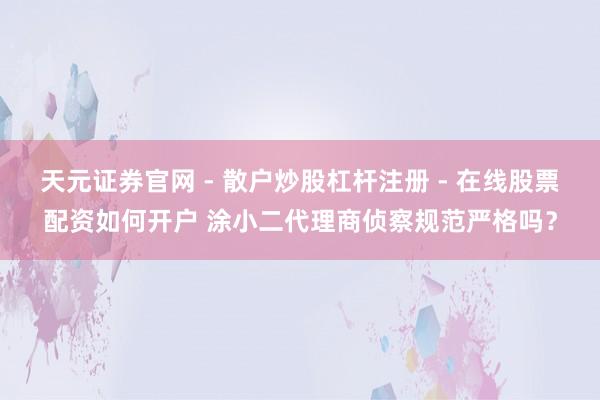 天元证券官网 - 散户炒股杠杆注册 - 在线股票配资如何开户 涂小二代理商侦察规范严格吗？