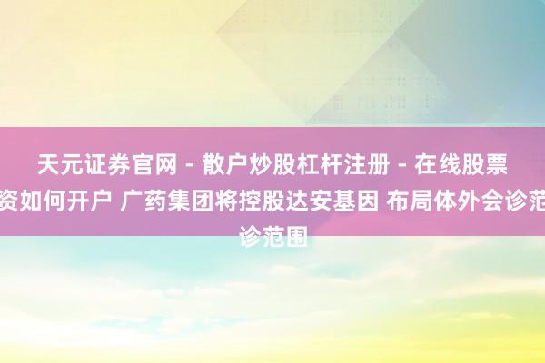 天元证券官网 - 散户炒股杠杆注册 - 在线股票配资如何开户 广药集团将控股达安基因 布局体外会诊范围