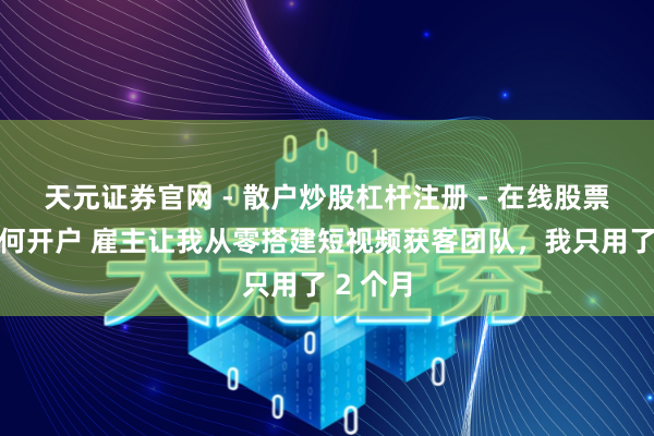 天元证券官网 - 散户炒股杠杆注册 - 在线股票配资如何开户 雇主让我从零搭建短视频获客团队，我只用了 2 个月