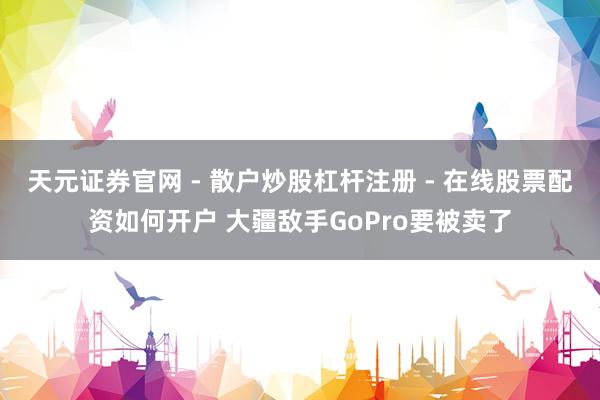 天元证券官网 - 散户炒股杠杆注册 - 在线股票配资如何开户 大疆敌手GoPro要被卖了