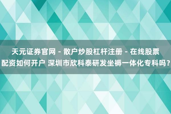 天元证券官网 - 散户炒股杠杆注册 - 在线股票配资如何开户 深圳市欣科泰研发坐褥一体化专科吗？