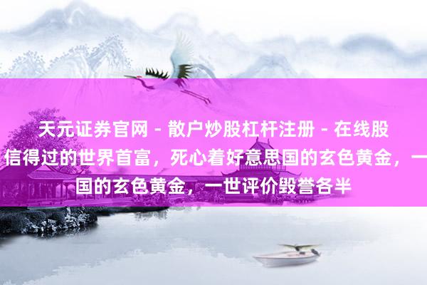 天元证券官网 - 散户炒股杠杆注册 - 在线股票配资如何开户 信得过的世界首富，死心着好意思国的玄色黄金，一世评价毁誉各半