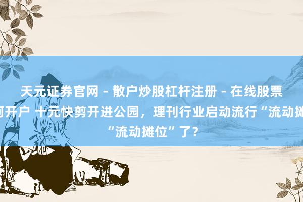 天元证券官网 - 散户炒股杠杆注册 - 在线股票配资如何开户 十元快剪开进公园，理刊行业启动流行“流动摊位”了？