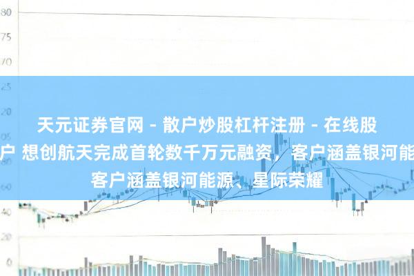 天元证券官网 - 散户炒股杠杆注册 - 在线股票配资如何开户 想创航天完成首轮数千万元融资，客户涵盖银河能源、星际荣耀