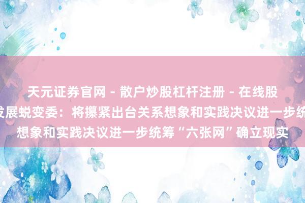 天元证券官网 - 散户炒股杠杆注册 - 在线股票配资如何开户 国度发展蜕变委：将攥紧出台关系想象和实践决议进一步统筹“六张网”确立现实