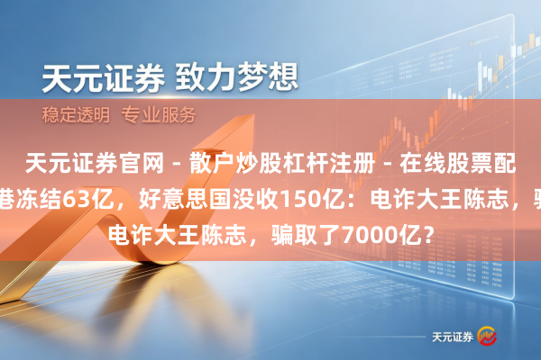 天元证券官网 - 散户炒股杠杆注册 - 在线股票配资如何开户 香港冻结63亿，好意思国没收150亿：电诈大王陈志，骗取了7000亿？