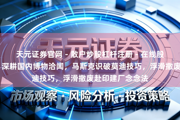 天元证券官网 - 散户炒股杠杆注册 - 在线股票配资如何开户 深耕国内博物洽闻，马斯克识破莫迪技巧，浮滑撤废赴印建厂念念法