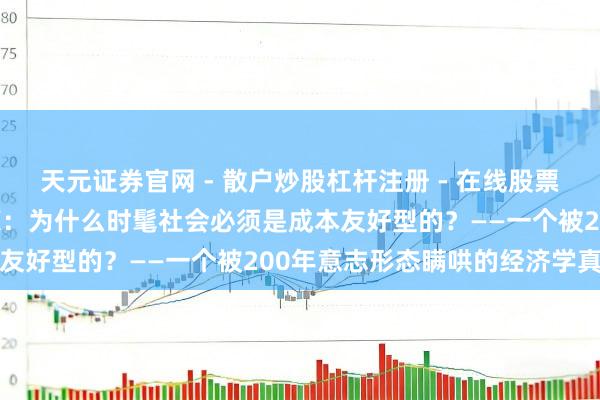 天元证券官网 - 散户炒股杠杆注册 - 在线股票配资如何开户 成本的尊荣：为什么时髦社会必须是成本友好型的？——一个被200年意志形态瞒哄的经济学真相