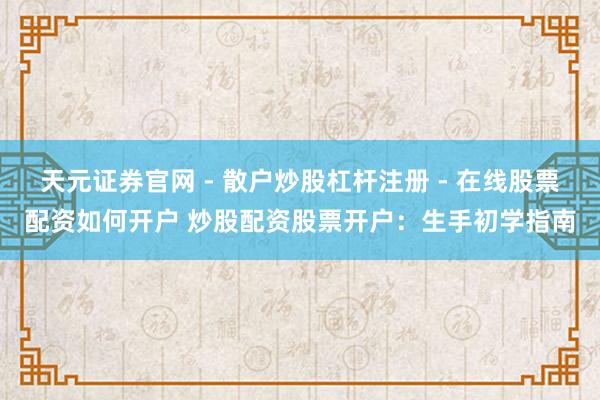 天元证券官网 - 散户炒股杠杆注册 - 在线股票配资如何开户 炒股配资股票开户：生手初学指南
