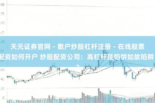 天元证券官网 - 散户炒股杠杆注册 - 在线股票配资如何开户 炒股配资公司：高杠杆是馅饼如故陷阱？