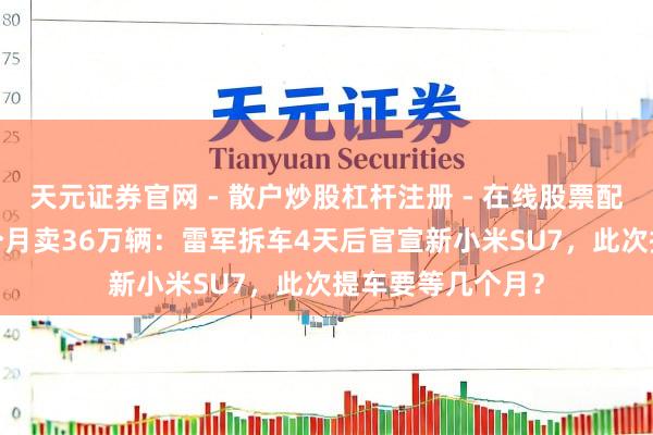 天元证券官网 - 散户炒股杠杆注册 - 在线股票配资如何开户 21个月卖36万辆：雷军拆车4天后官宣新小米SU7，此次提车要等几个月？
